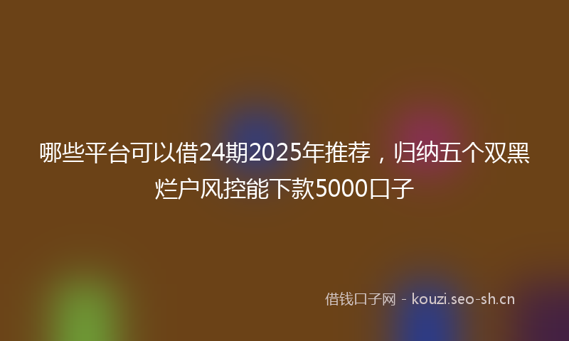 哪些平台可以借24期2025年推荐，归纳五个双黑烂户风控能下款5000口子