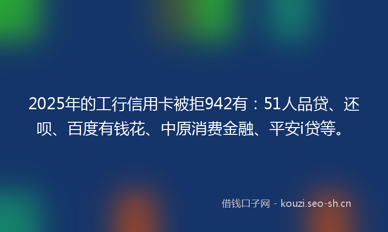 2025年的工行信用卡被拒942有:51人品贷、还呗、百度有钱花、中原消费金融、平安i贷等。