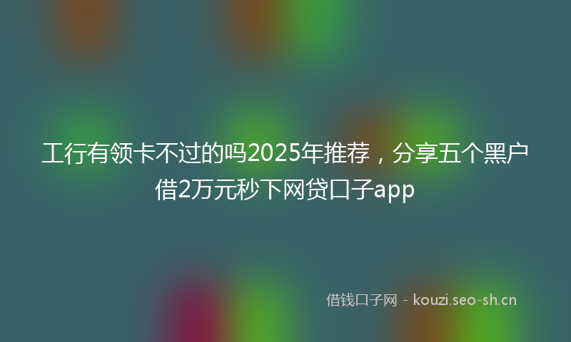 工行有领卡不过的吗2025年推荐，分享五个黑户借2万元秒下网贷口子app