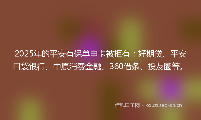 2025年的平安有保单申卡被拒有：好期贷、平安口袋银行、中原消费金融、360借条、投友圈等。
