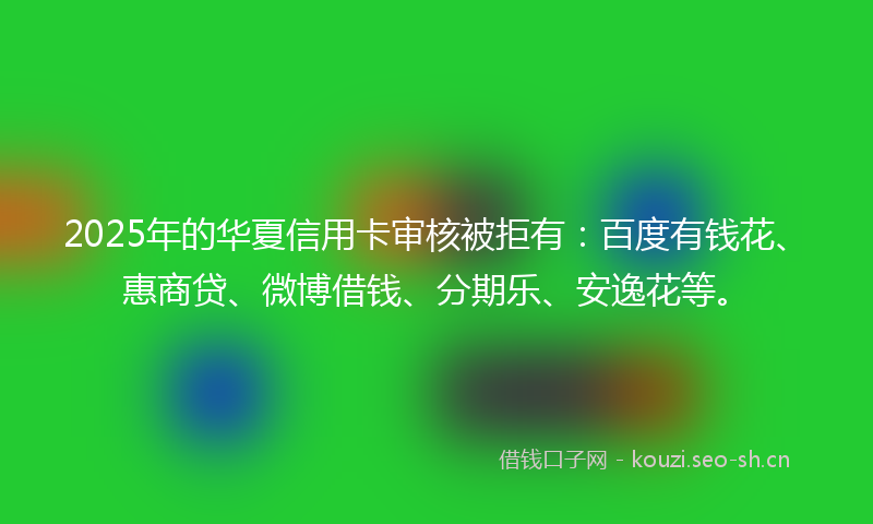 2025年的华夏信用卡审核被拒有:百度有钱花、惠商贷、微博借钱、分期乐、安逸花等。