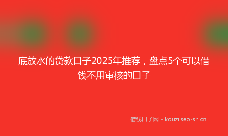 底放水的贷款口子2025年推荐，盘点5个可以借钱不用审核的口子