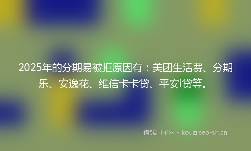 2025年的分期易被拒原因有：美团生活费、分期乐、安逸花、维信卡卡贷、平安i贷等。