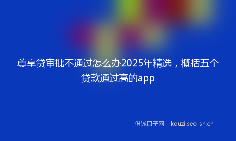 尊享贷审批不通过怎么办2025年精选,概括五个贷款通过高的app
