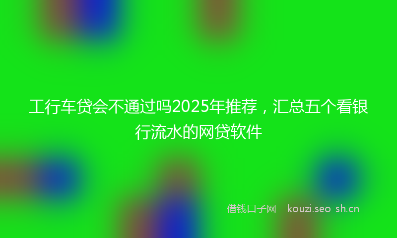 工行车贷会不通过吗2025年推荐，汇总五个看银行流水的网贷软件