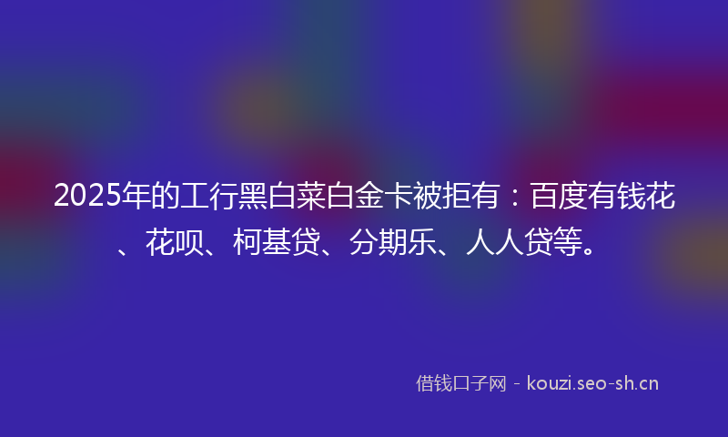 2025年的工行黑白菜白金卡被拒有：百度有钱花、花呗、柯基贷、分期乐、人人贷等。