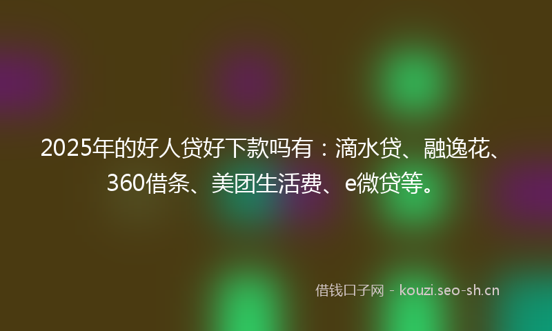 2025年的好人贷好下款吗有：滴水贷、融逸花、360借条、美团生活费、e微贷等。