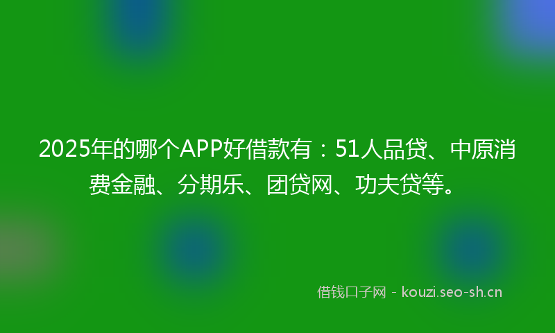 2025年的哪个APP好借款有：51人品贷、中原消费金融、分期乐、团贷网、功夫贷等。
