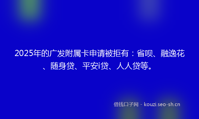 2025年的广发附属卡申请被拒有:省呗、融逸花、随身贷、平安i贷、人人贷等。