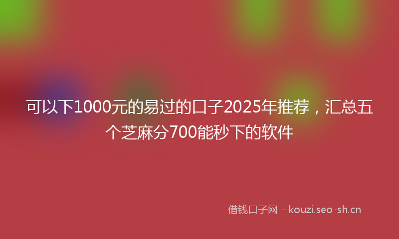 可以下1000元的易过的口子2025年推荐，汇总五个芝麻分700能秒下的软件