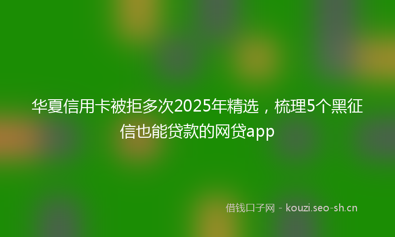 华夏信用卡被拒多次2025年精选，梳理5个黑征信也能贷款的网贷app