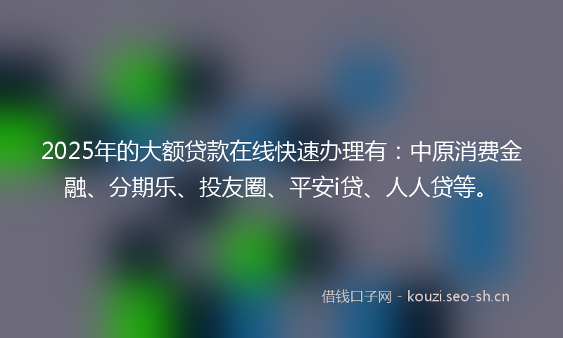 2025年的大额贷款在线快速办理有：中原消费金融、分期乐、投友圈、平安i贷、人人贷等。