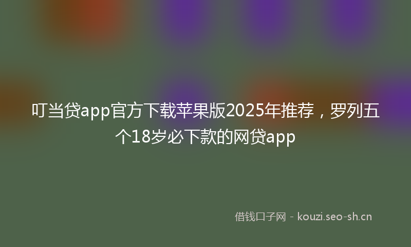 叮当贷app官方下载苹果版2025年推荐，罗列五个18岁必下款的网贷app