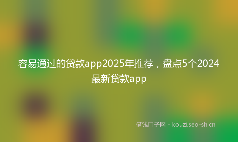 容易通过的贷款app2025年推荐，盘点5个2024最新贷款app