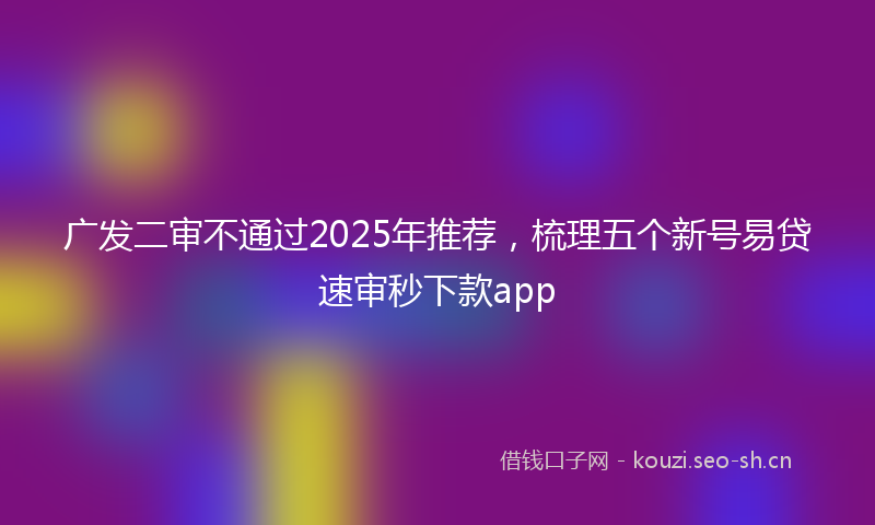 广发二审不通过2025年推荐，梳理五个新号易贷速审秒下款app