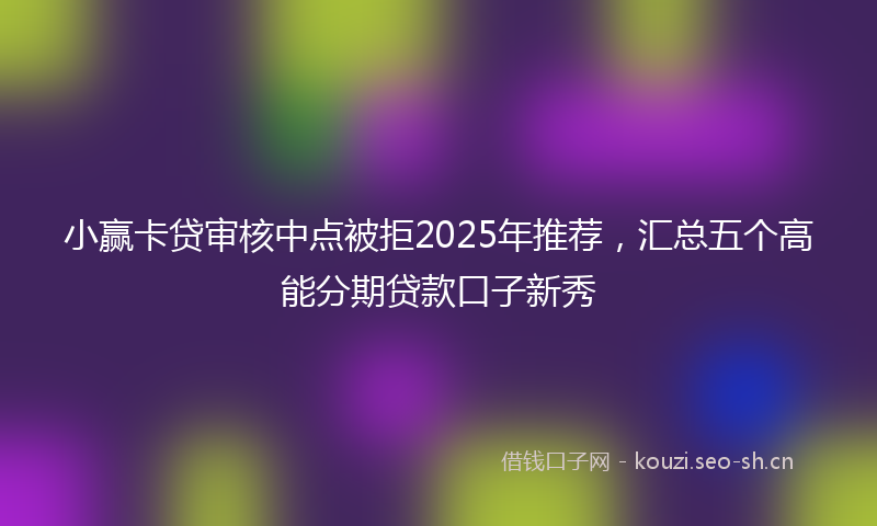 小赢卡贷审核中点被拒2025年推荐，汇总五个高能分期贷款口子新秀