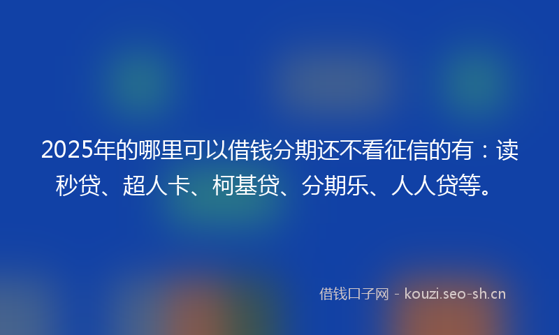 2025年的哪里可以借钱分期还不看征信的有：读秒贷、超人卡、柯基贷、分期乐、人人贷等。