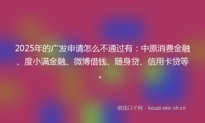 2025年的广发申请怎么不通过有：中原消费金融、度小满金融、微博借钱、随身贷、信用卡贷等。