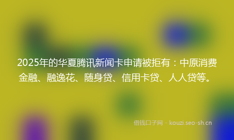 2025年的华夏腾讯新闻卡申请被拒有：中原消费金融、融逸花、随身贷、信用卡贷、人人贷等。