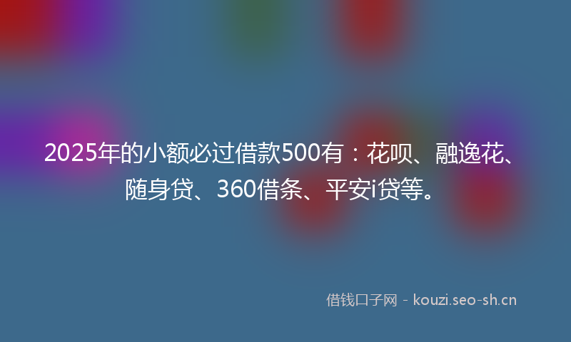 2025年的小额必过借款500有：花呗、融逸花、随身贷、360借条、平安i贷等。