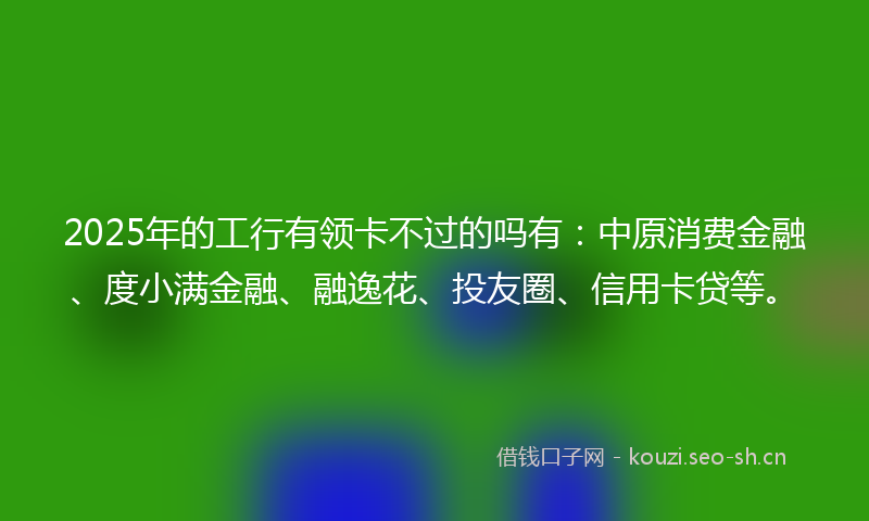 2025年的工行有领卡不过的吗有：中原消费金融、度小满金融、融逸花、投友圈、信用卡贷等。
