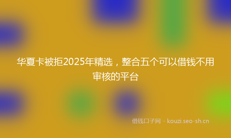 华夏卡被拒2025年精选,整合五个可以借钱不用审核的平台