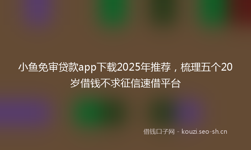 小鱼免审贷款app下载2025年推荐，梳理五个20岁借钱不求征信速借平台