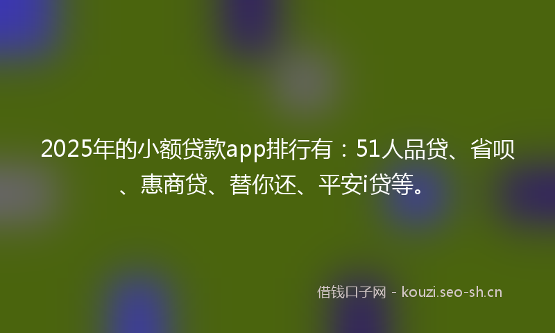 2025年的小额贷款app排行有：51人品贷、省呗、惠商贷、替你还、平安i贷等。