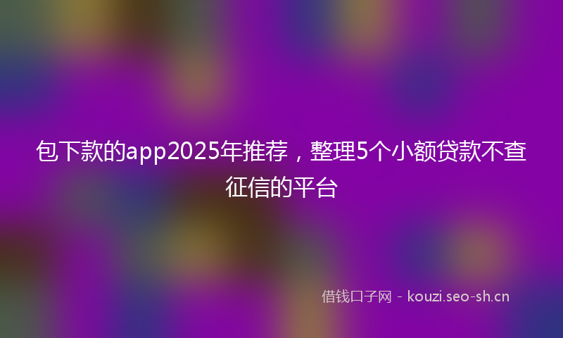 包下款的app2025年推荐，整理5个小额贷款不查征信的平台