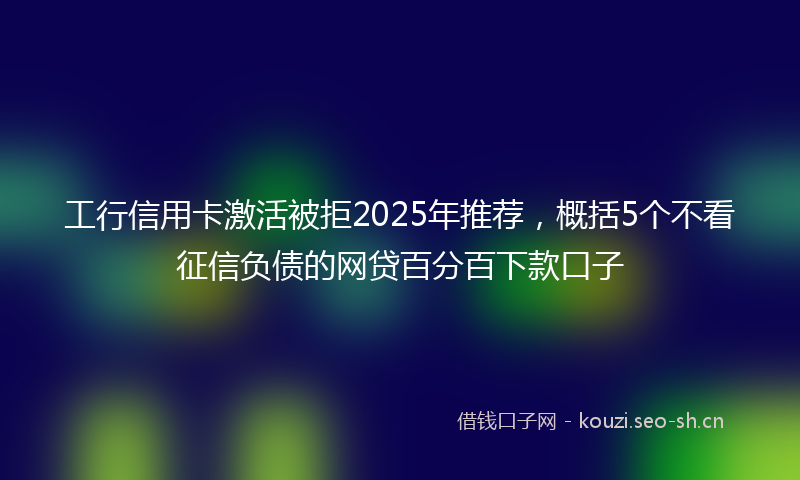 工行信用卡激活被拒2025年推荐,概括5个不看征信负债的网贷百分百下款口子
