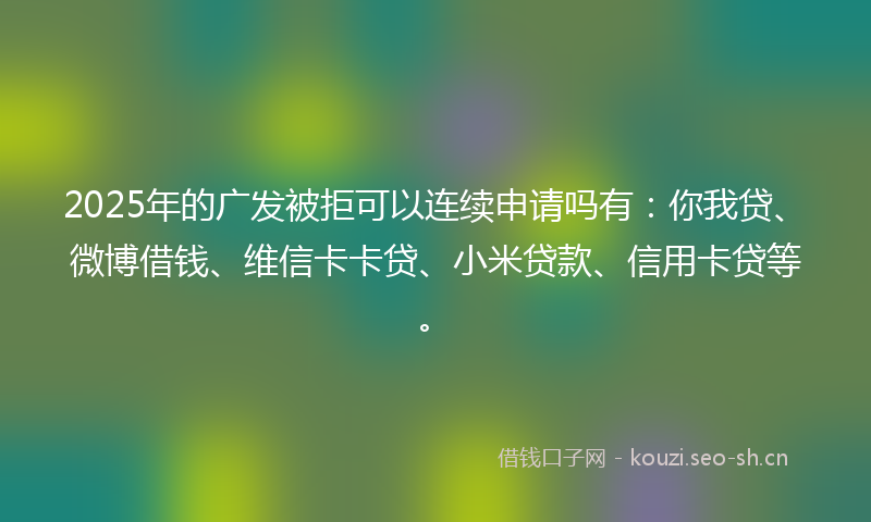 2025年的广发被拒可以连续申请吗有：你我贷、微博借钱、维信卡卡贷、小米贷款、信用卡贷等。
