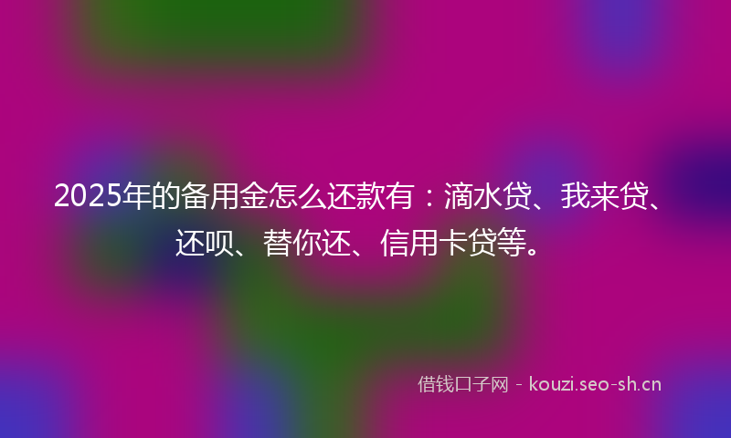 2025年的备用金怎么还款有：滴水贷、我来贷、还呗、替你还、信用卡贷等。