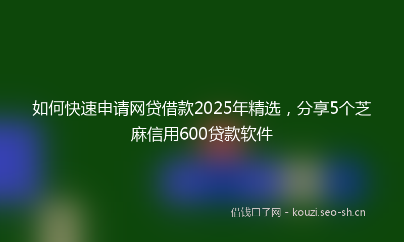 如何快速申请网贷借款2025年精选，分享5个芝麻信用600贷款软件