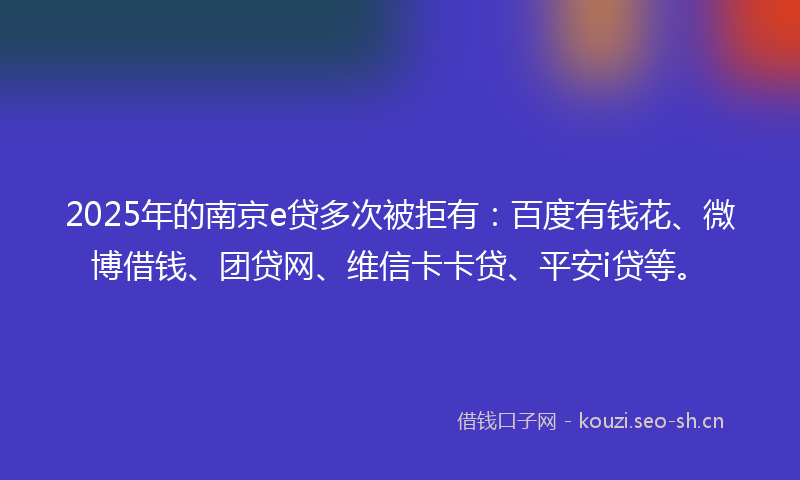 2025年的南京e贷多次被拒有：百度有钱花、微博借钱、团贷网、维信卡卡贷、平安i贷等。