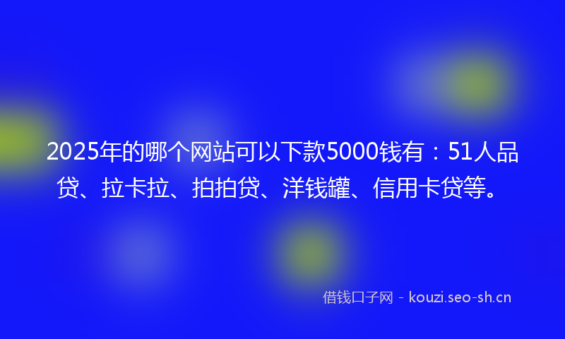2025年的哪个网站可以下款5000钱有：51人品贷、拉卡拉、拍拍贷、洋钱罐、信用卡贷等。
