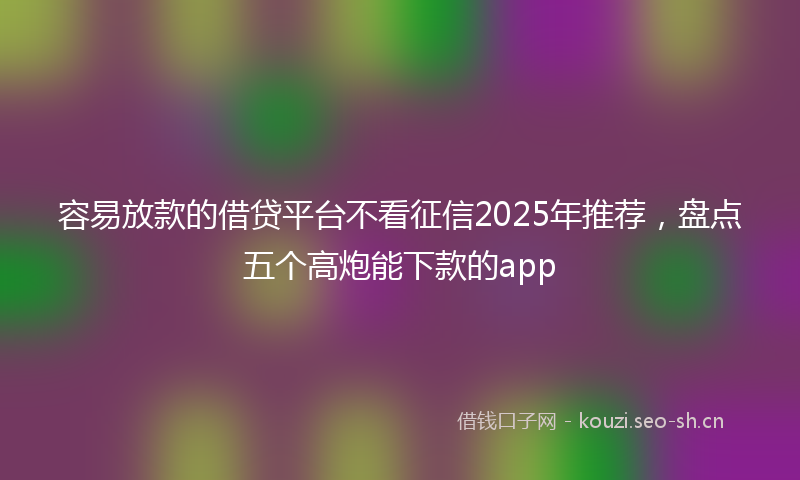 容易放款的借贷平台不看征信2025年推荐，盘点五个高炮能下款的app