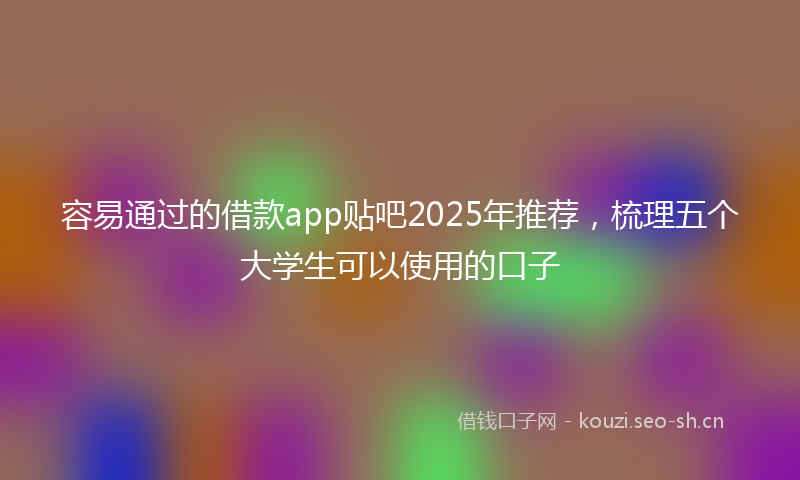 容易通过的借款app贴吧2025年推荐，梳理五个大学生可以使用的口子