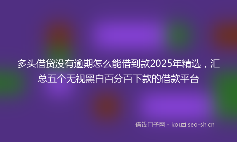 多头借贷没有逾期怎么能借到款2025年精选,汇总五个无视黑白百分百下款的借款平台
