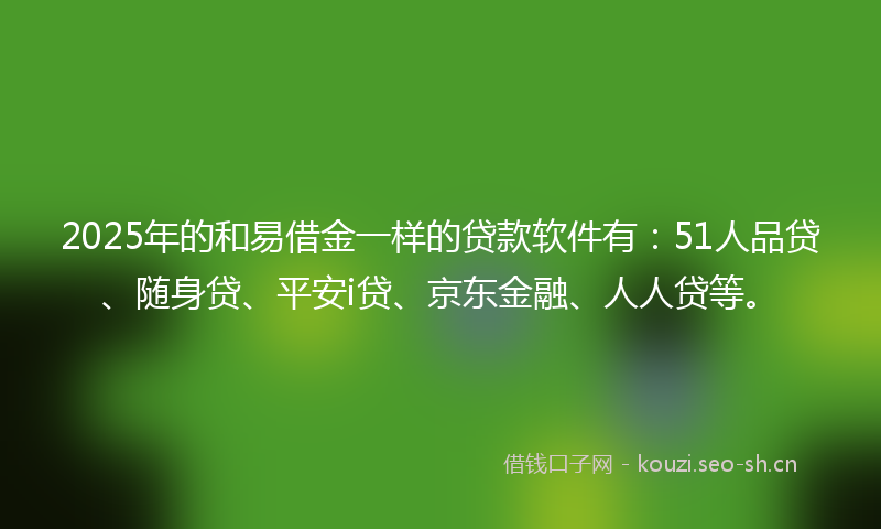 2025年的和易借金一样的贷款软件有：51人品贷、随身贷、平安i贷、京东金融、人人贷等。