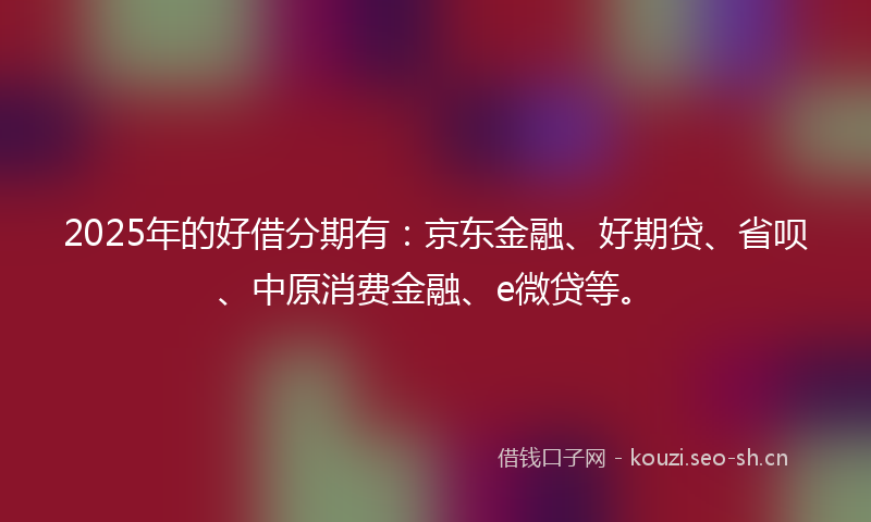 2025年的好借分期有：京东金融、好期贷、省呗、中原消费金融、e微贷等。