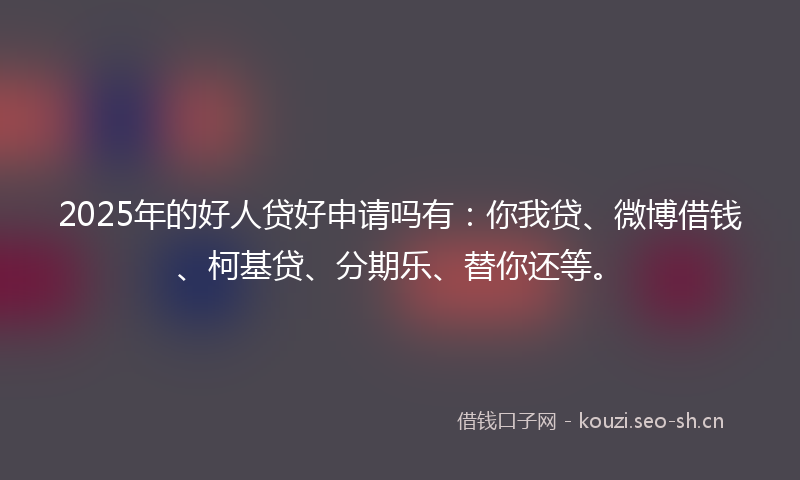 2025年的好人贷好申请吗有:你我贷、微博借钱、柯基贷、分期乐、替你还等。