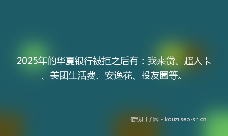2025年的华夏银行被拒之后有：我来贷、超人卡、美团生活费、安逸花、投友圈等。