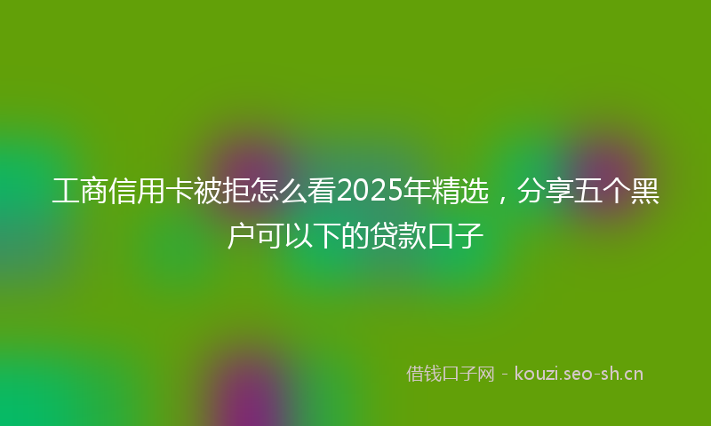 工商信用卡被拒怎么看2025年精选，分享五个黑户可以下的贷款口子