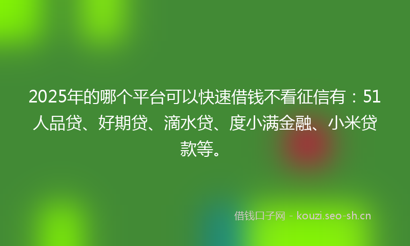 2025年的哪个平台可以快速借钱不看征信有：51人品贷、好期贷、滴水贷、度小满金融、小米贷款等。