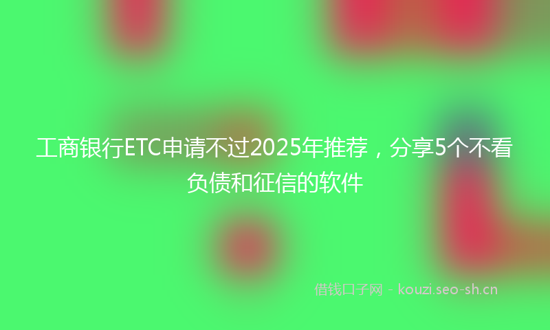 工商银行ETC申请不过2025年推荐，分享5个不看负债和征信的软件