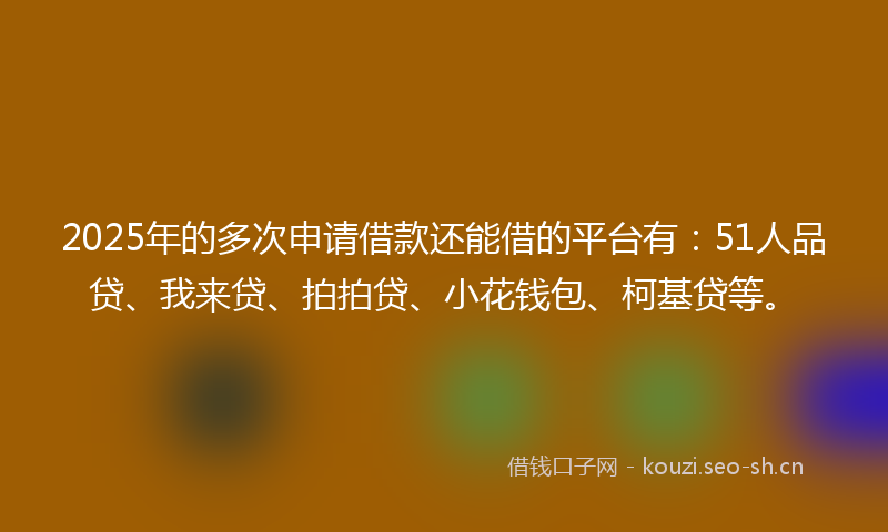 2025年的多次申请借款还能借的平台有：51人品贷、我来贷、拍拍贷、小花钱包、柯基贷等。