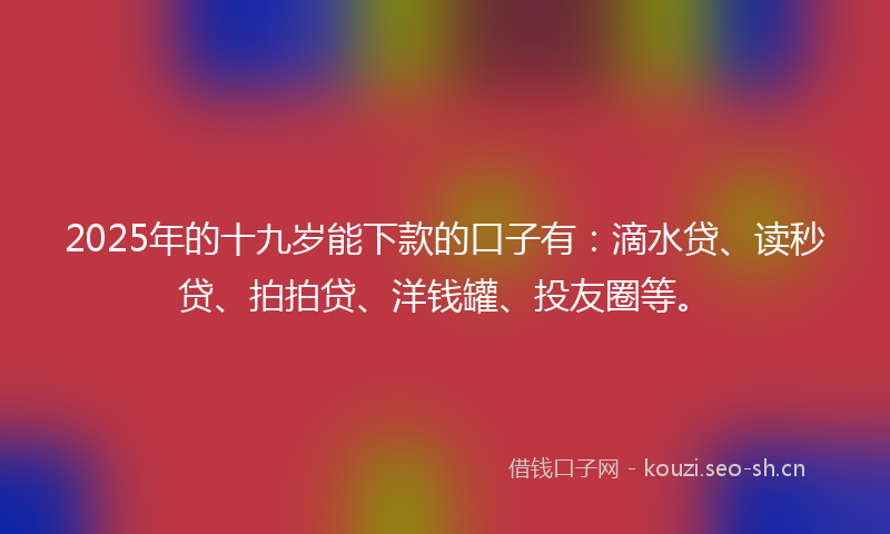 2025年的十九岁能下款的口子有：滴水贷、读秒贷、拍拍贷、洋钱罐、投友圈等。
