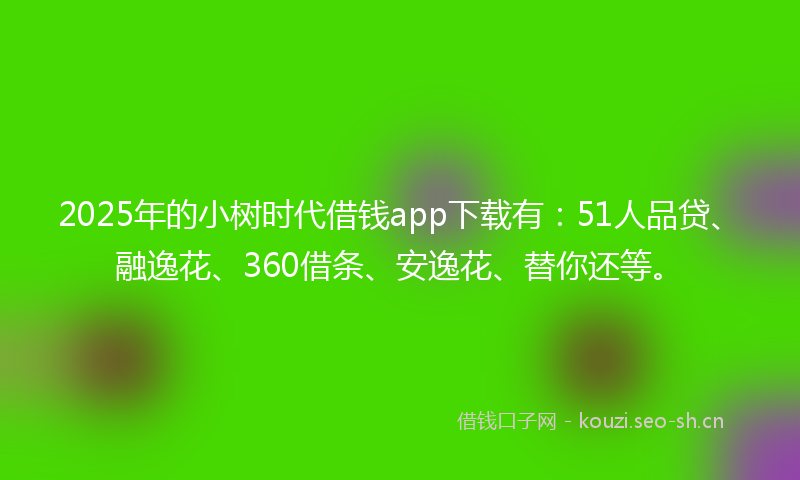 2025年的小树时代借钱app下载有:51人品贷、融逸花、360借条、安逸花、替你还等。