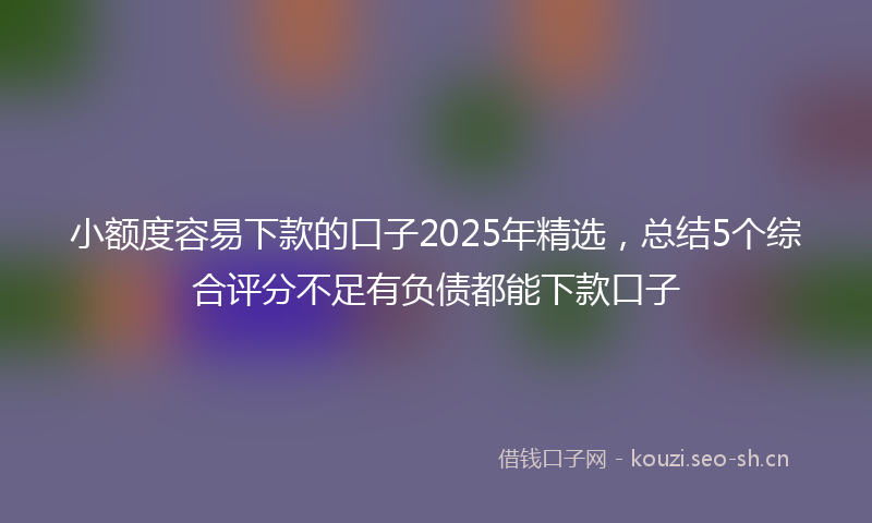 小额度容易下款的口子2025年精选，总结5个综合评分不足有负债都能下款口子