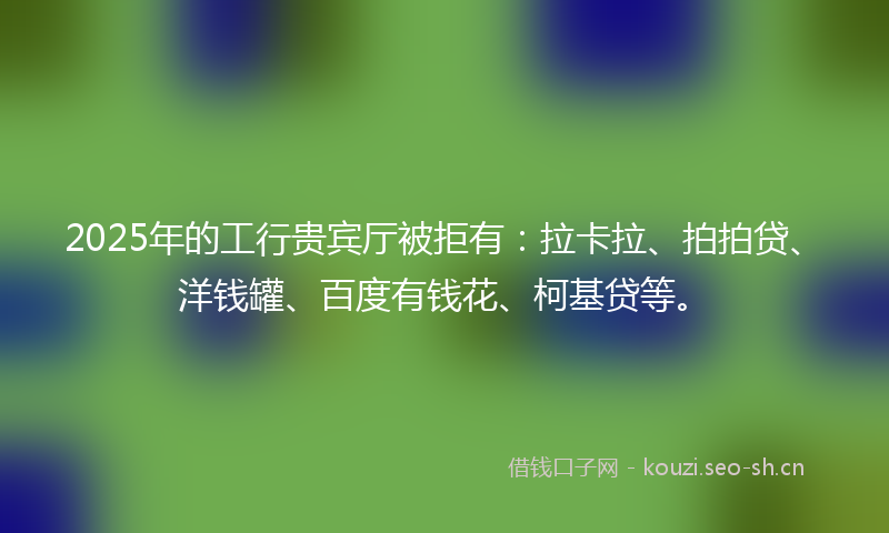2025年的工行贵宾厅被拒有：拉卡拉、拍拍贷、洋钱罐、百度有钱花、柯基贷等。